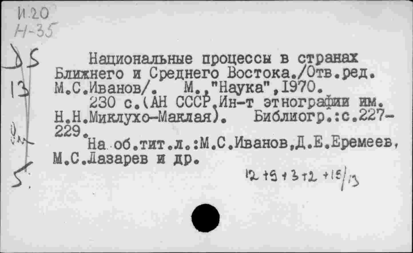 ﻿иго
II
Национальные процессы в странах Ближнего и Среднего Востока./Отв.ред. М.С.Иванов/.	М. "Наука",1970.
230 с.кАН СССг.Ин-т этнографии им.
Н.Н.Миклухо-Маклая).	Библиогр.:с.227-
229
*На..об.тит .л. :М.С .Иванов,Д.Е.Еремеев, М.С.Лазарев и др.